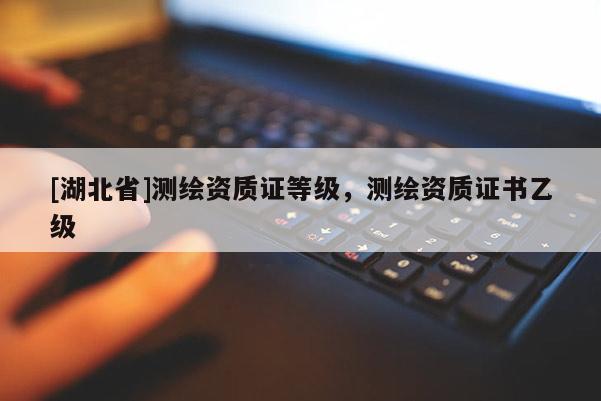 [湖北省]測繪資質(zhì)證等級，測繪資質(zhì)證書乙級