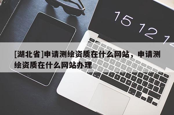 [湖北省]申請測繪資質在什么網站，申請測繪資質在什么網站辦理