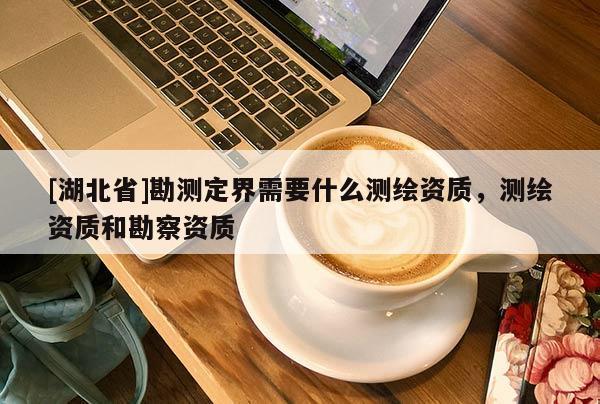 [湖北省]勘測定界需要什么測繪資質，測繪資質和勘察資質