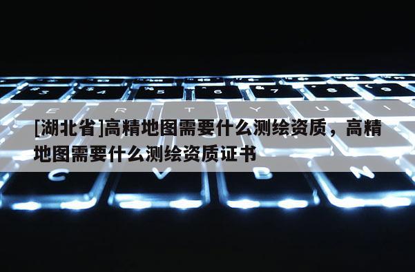 [湖北省]高精地圖需要什么測繪資質，高精地圖需要什么測繪資質證書