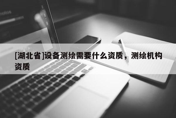[湖北省]設(shè)備測(cè)繪需要什么資質(zhì)，測(cè)繪機(jī)構(gòu)資質(zhì)