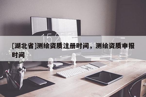 [湖北省]測繪資質(zhì)注冊時間，測繪資質(zhì)申報(bào)時間