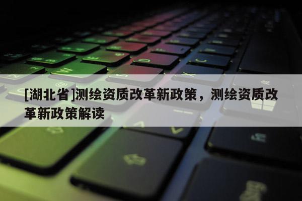 [湖北省]測繪資質(zhì)改革新政策，測繪資質(zhì)改革新政策解讀