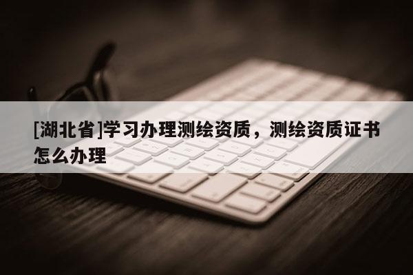 [湖北省]學(xué)習(xí)辦理測繪資質(zhì)，測繪資質(zhì)證書怎么辦理