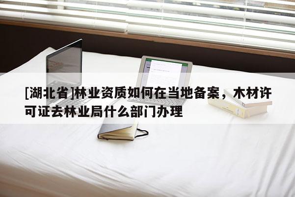 [湖北省]林業資質如何在當地備案，木材許可證去林業局什么部門辦理