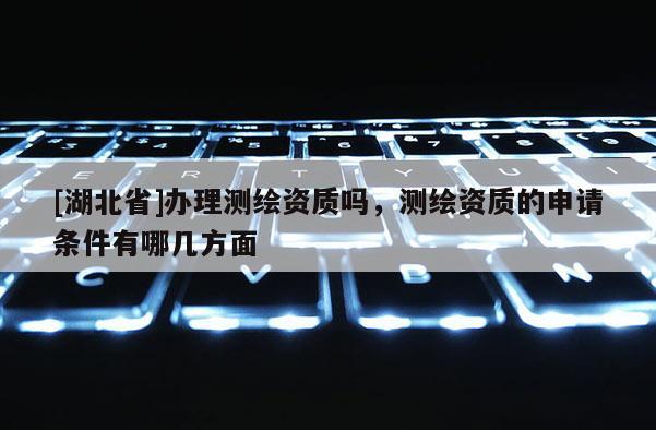 [湖北省]辦理測繪資質嗎，測繪資質的申請條件有哪幾方面