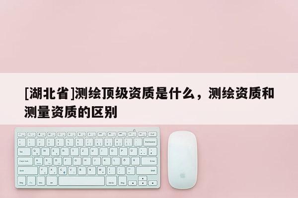 [湖北省]測繪頂級資質是什么，測繪資質和測量資質的區別