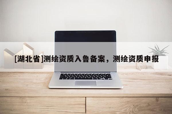 [湖北省]測繪資質入魯備案，測繪資質申報
