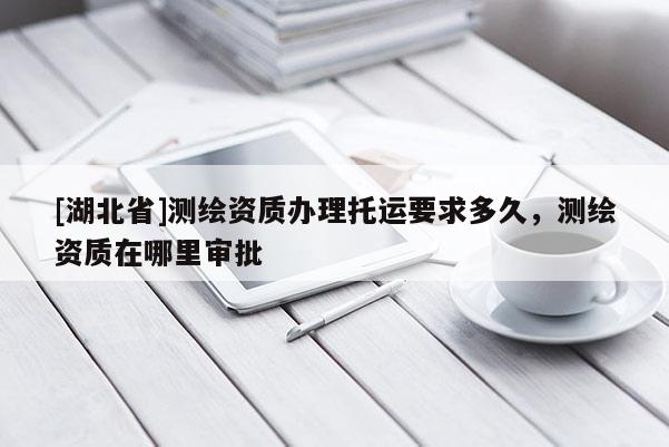 [湖北省]測繪資質辦理托運要求多久，測繪資質在哪里審批