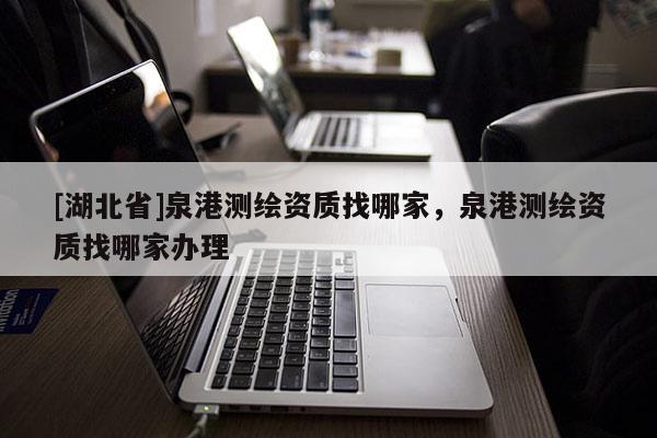 [湖北省]泉港測繪資質找哪家，泉港測繪資質找哪家辦理