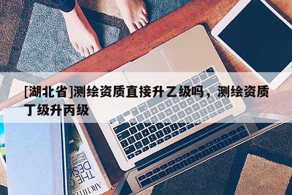 [湖北省]測繪資質直接升乙級嗎，測繪資質丁級升丙級