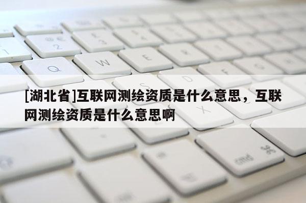 [湖北省]互聯(lián)網(wǎng)測繪資質(zhì)是什么意思，互聯(lián)網(wǎng)測繪資質(zhì)是什么意思啊