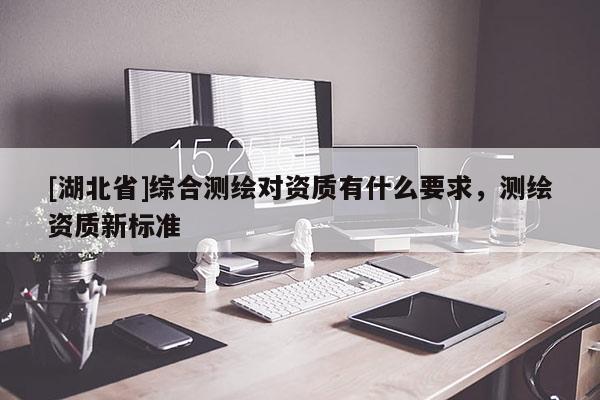 [湖北省]綜合測(cè)繪對(duì)資質(zhì)有什么要求，測(cè)繪資質(zhì)新標(biāo)準(zhǔn)