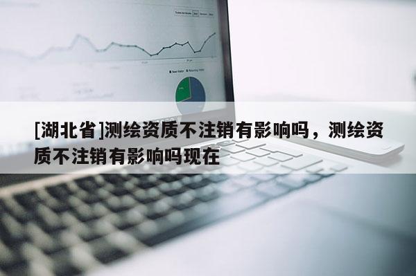 [湖北省]測(cè)繪資質(zhì)不注銷有影響嗎，測(cè)繪資質(zhì)不注銷有影響嗎現(xiàn)在