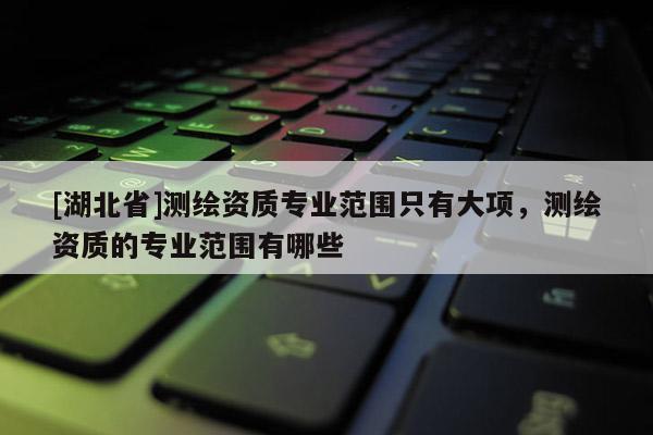[湖北省]測繪資質專業范圍只有大項，測繪資質的專業范圍有哪些