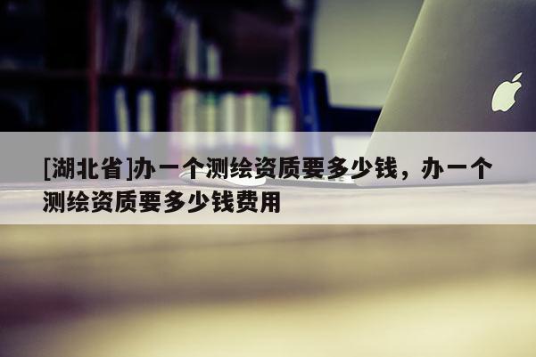 [湖北省]辦一個測繪資質要多少錢，辦一個測繪資質要多少錢費用