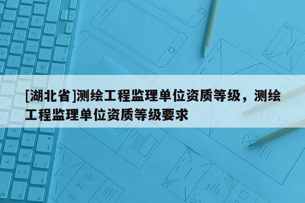 [湖北省]測繪工程監理單位資質等級，測繪工程監理單位資質等級要求