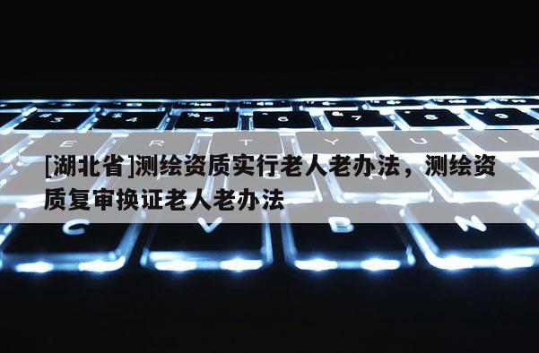 [湖北省]測繪資質實行老人老辦法，測繪資質復審換證老人老辦法
