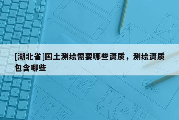[湖北省]國土測繪需要哪些資質，測繪資質包含哪些