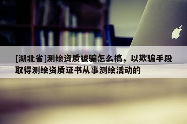 [湖北省]測繪資質被騙怎么搞，以欺騙手段取得測繪資質證書從事測繪活動的
