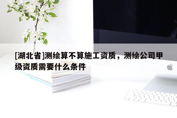[湖北省]測(cè)繪算不算施工資質(zhì)，測(cè)繪公司甲級(jí)資質(zhì)需要什么條件