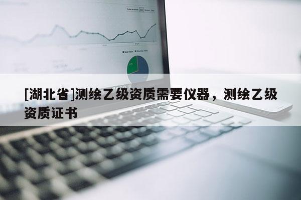 [湖北省]測(cè)繪乙級(jí)資質(zhì)需要儀器，測(cè)繪乙級(jí)資質(zhì)證書(shū)