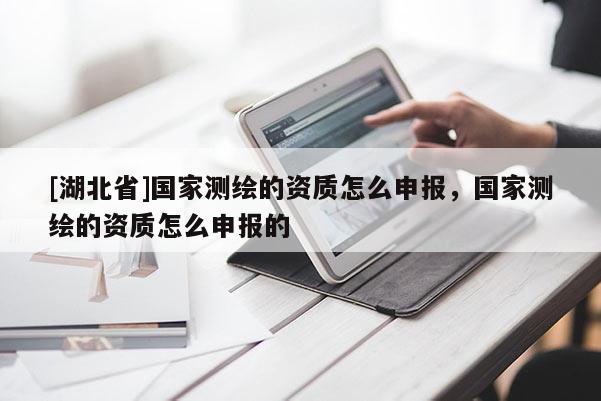 [湖北省]國家測繪的資質怎么申報，國家測繪的資質怎么申報的