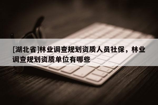 [湖北省]林業調查規劃資質人員社保，林業調查規劃資質單位有哪些