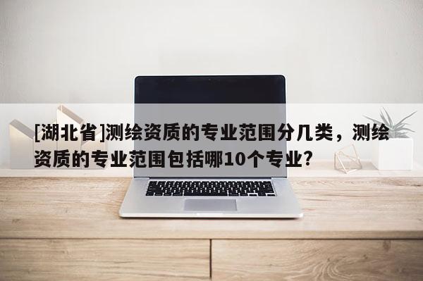 [湖北省]測繪資質的專業范圍分幾類，測繪資質的專業范圍包括哪10個專業?