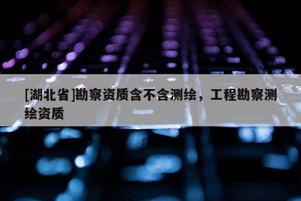 [湖北省]勘察資質含不含測繪，工程勘察測繪資質