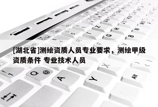 [湖北省]測繪資質人員專業要求，測繪甲級資質條件 專業技術人員