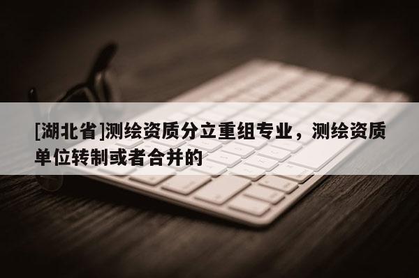 [湖北省]測繪資質分立重組專業，測繪資質單位轉制或者合并的