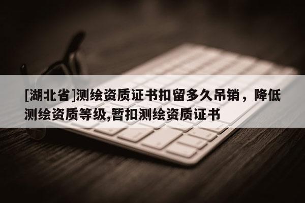 [湖北省]測繪資質證書扣留多久吊銷，降低測繪資質等級,暫扣測繪資質證書