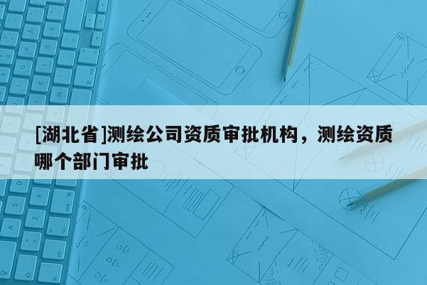[湖北省]測繪公司資質審批機構，測繪資質哪個部門審批