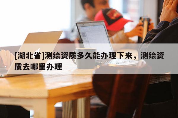 [湖北省]測繪資質多久能辦理下來，測繪資質去哪里辦理