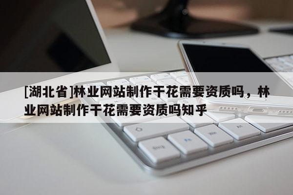 [湖北省]林業網站制作干花需要資質嗎，林業網站制作干花需要資質嗎知乎