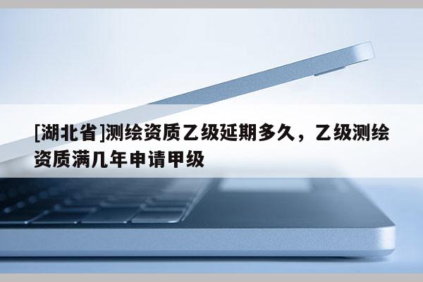 [湖北省]測繪資質乙級延期多久，乙級測繪資質滿幾年申請甲級
