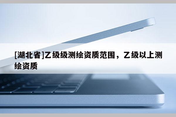 [湖北省]乙級級測繪資質范圍，乙級以上測繪資質