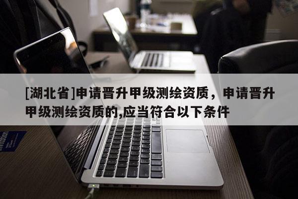 [湖北省]申請晉升甲級測繪資質(zhì)，申請晉升甲級測繪資質(zhì)的,應(yīng)當(dāng)符合以下條件