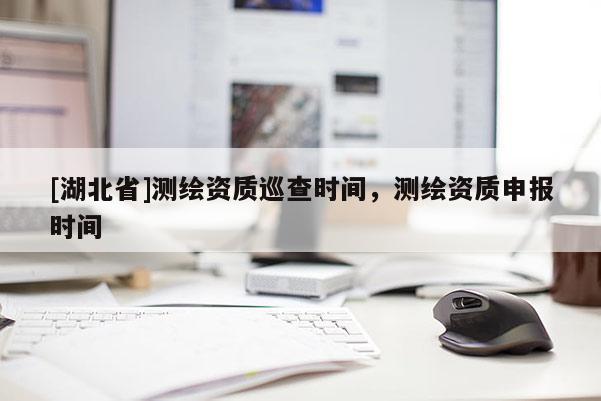 [湖北省]測繪資質巡查時間，測繪資質申報時間