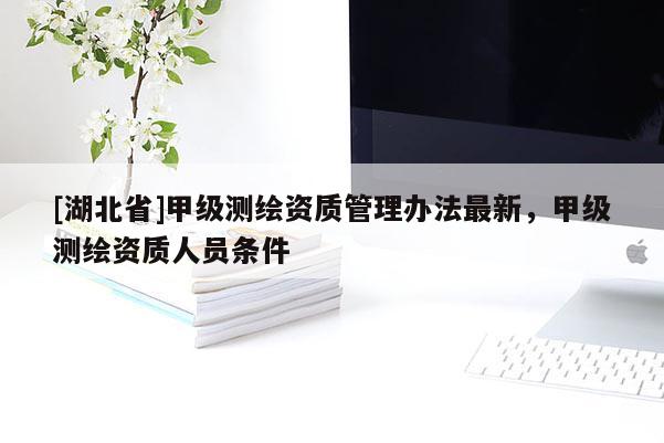 [湖北省]甲級測繪資質(zhì)管理辦法最新，甲級測繪資質(zhì)人員條件