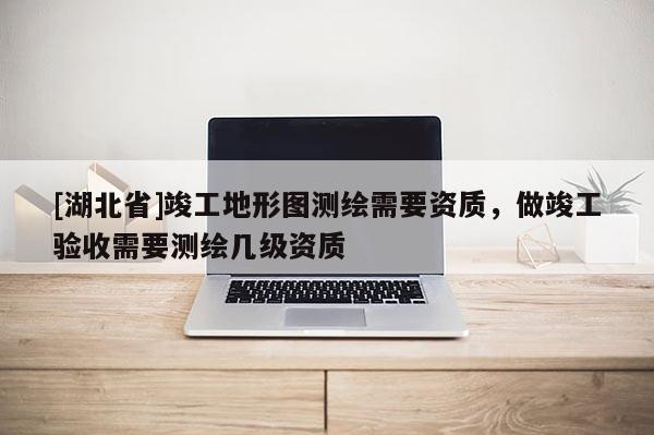 [湖北省]竣工地形圖測繪需要資質(zhì)，做竣工驗(yàn)收需要測繪幾級資質(zhì)
