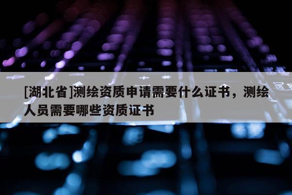 [湖北省]測繪資質申請需要什么證書，測繪人員需要哪些資質證書