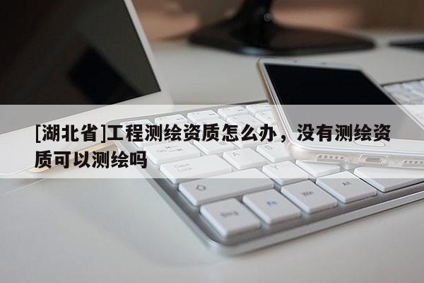 [湖北省]工程測(cè)繪資質(zhì)怎么辦，沒(méi)有測(cè)繪資質(zhì)可以測(cè)繪嗎