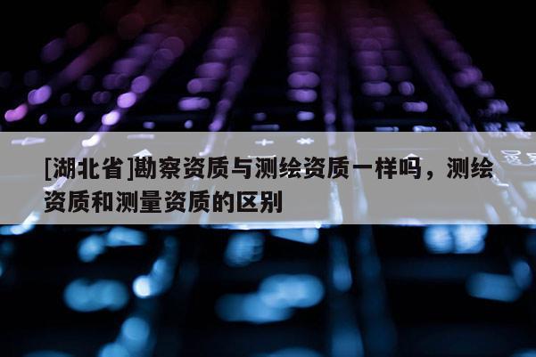 [湖北省]勘察資質(zhì)與測(cè)繪資質(zhì)一樣嗎，測(cè)繪資質(zhì)和測(cè)量資質(zhì)的區(qū)別