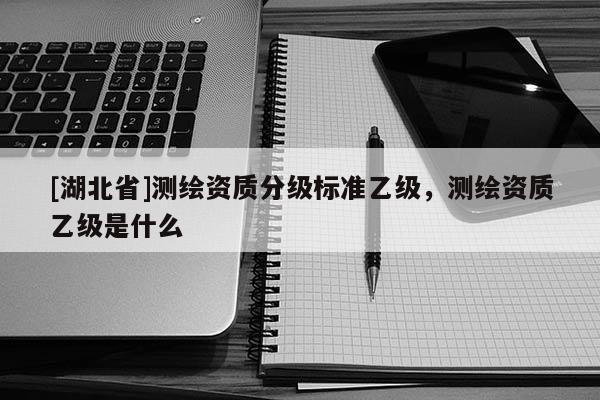 [湖北省]測繪資質分級標準乙級，測繪資質乙級是什么