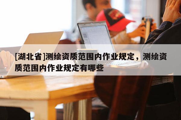 [湖北省]測繪資質范圍內作業規定，測繪資質范圍內作業規定有哪些