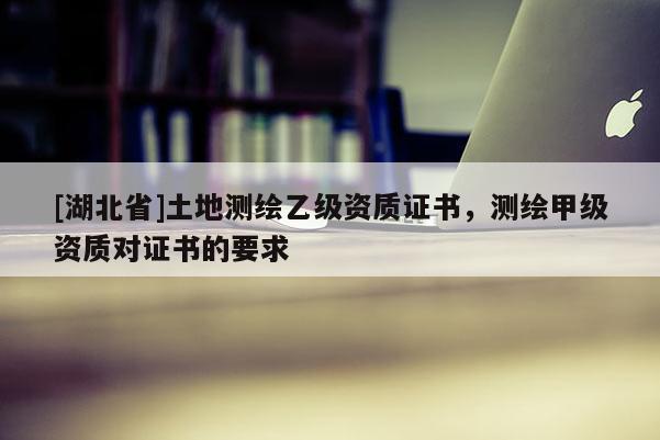 [湖北省]土地測繪乙級資質證書，測繪甲級資質對證書的要求