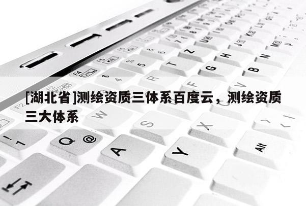 [湖北省]測繪資質三體系百度云，測繪資質三大體系