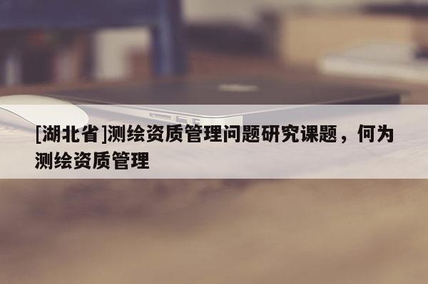 [湖北省]測繪資質管理問題研究課題，何為測繪資質管理